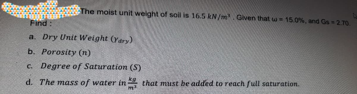 The moist unit weight of soil is 16.5 kN/m Given that w = 15.0%, and Gs = 2.70.
Find:
a. Dry Unit Weight (Yary)
b. Porosity (n)
C. Degree of Saturation (S)
kg
d. The mass of water in that must be added to reach full saturation.
m²
