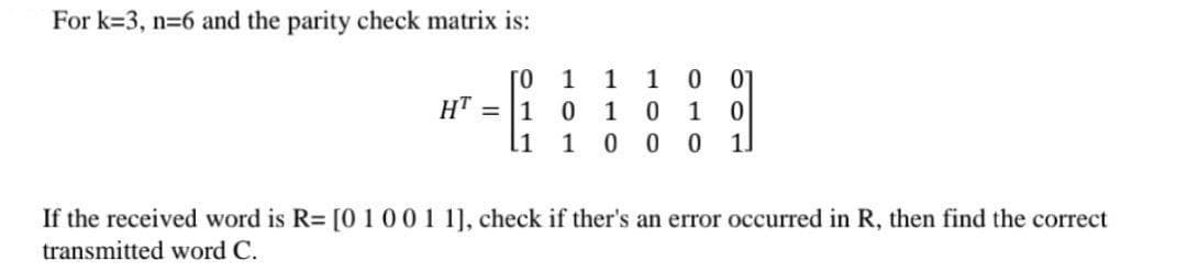 For k=3, n=6 and the parity check matrix is:
0
07
HT =
ГО 1 1
10 1
11 1 0
1
0
0
1.
If the received word is R= [0 1 0 0 1 1], check if ther's an error occurred in R, then find the correct
transmitted word C.
100