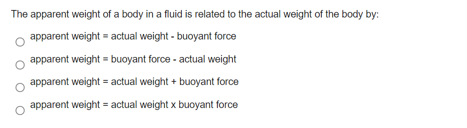 The apparent weight of a body in a fluid is related to the actual weight of the body by:
apparent weight = actual weight - buoyant force
apparent weight = buoyant force - actual weight
apparent weight = actual weight + buoyant force
apparent weight = actual weight x buoyant force
