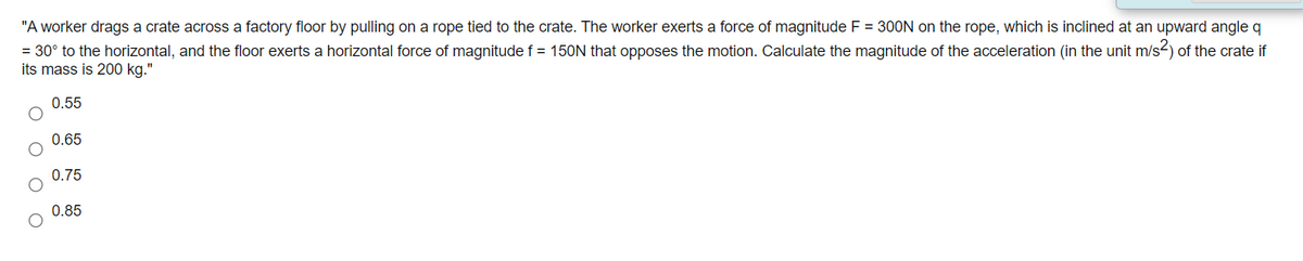 "A worker drags a crate across a factory floor by pulling on a rope tied to the crate. The worker exerts a force of magnitude F = 300N on the rope, which is inclined at an upward angle q
= 30° to the horizontal, and the floor exerts a horizontal force of magnitude f = 150N that opposes the motion. Calculate the magnitude of the acceleration (in the unit m/s2) of the crate if
its mass is 200 kg."
0.55
0.65
0.75
0.85
O O O
