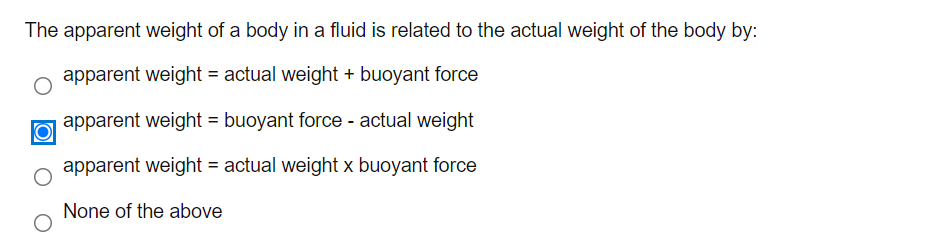 The apparent weight of a body in a fluid is related to the actual weight of the body by:
apparent weight = actual weight + buoyant force
apparent weight = buoyant force - actual weight
apparent weight = actual weight x buoyant force
None of the above
