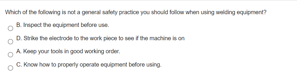 Which of the following is not a general safety practice you should follow when using welding equipment?
B. Inspect the equipment before use.
D. Strike the electrode to the work piece to see if the machine is on
A. Keep your tools in good working order.
C. Know how to properly operate equipment before using.
