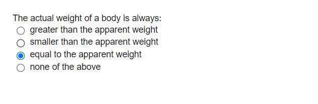 The actual weight of a body is always:
greater than the apparent weight
smaller than the apparent weight
equal to the apparent weight
none of the above
