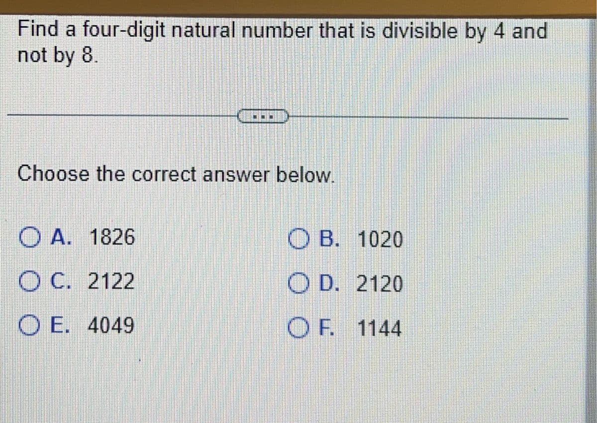Find a four-digit natural number that is divisible by 4 and
not by 8.
Choose the correct answer below.
OA. 1826
OC. 2122
OE. 4049
OB. 1020
OD. 2120
OF. 1144