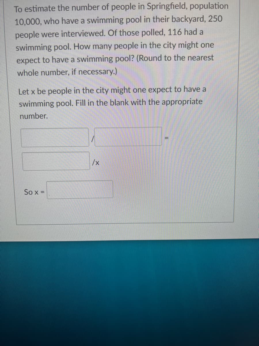 To estimate the number of people in Springfield, population
10,000, who have a swimming pool in their backyard, 250
people were interviewed. Of those polled, 116 had a
swimming pool. How many people in the city might one
expect to have a swimming pool? (Round to the nearest
whole number, if necessary.)
Let x be people in the city might one expect to have a
swimming pool. Fill in the blank with the appropriate
number.
So x =
/x