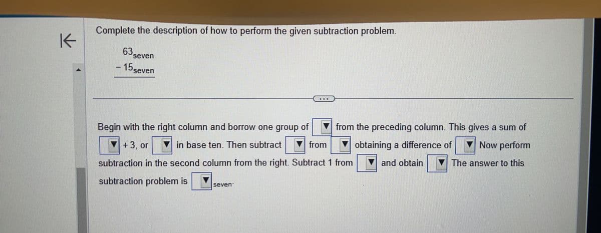 K
Complete the description of how to perform the given subtraction problem.
63.
seven
- 15 seven
Begin with the right column and borrow one group of
+3, or ▼in base ten. Then subtract
from the preceding column. This gives a sum of
obtaining a difference of
Now perform
and obtain
The answer to this
from
subtraction in the second column from the right. Subtract 1 from
subtraction problem is
seven