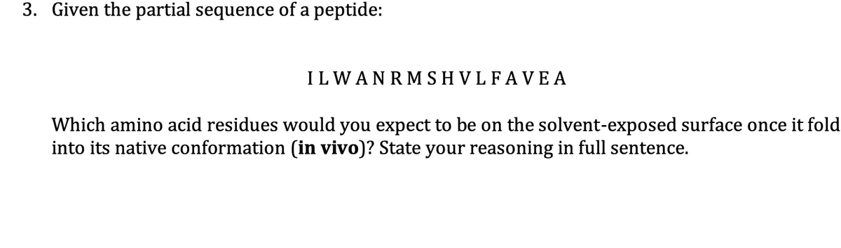 3. Given the partial sequence of a peptide:
ILWANRMSHVLFAVE A
Which amino acid residues would you expect to be on the solvent-exposed surface once it fold
into its native conformation (in vivo)? State your reasoning in full sentence.
