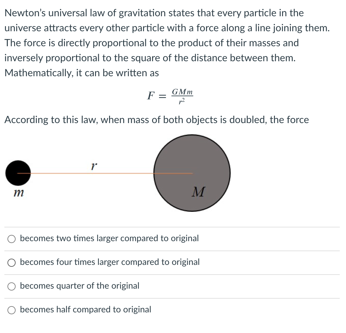 Newton's universal law of gravitation states that every particle in the
universe attracts every other particle with a force along a line joining them.
The force is directly proportional to the product of their masses and
inversely proportional to the square of the distance between them.
Mathematically, it can be written as
GMm
F
According to this law, when mass of both objects is doubled, the force
r
m
becomes two times larger compared to original
O becomes four times larger compared to original
becomes quarter of the original
O becomes half compared to original
