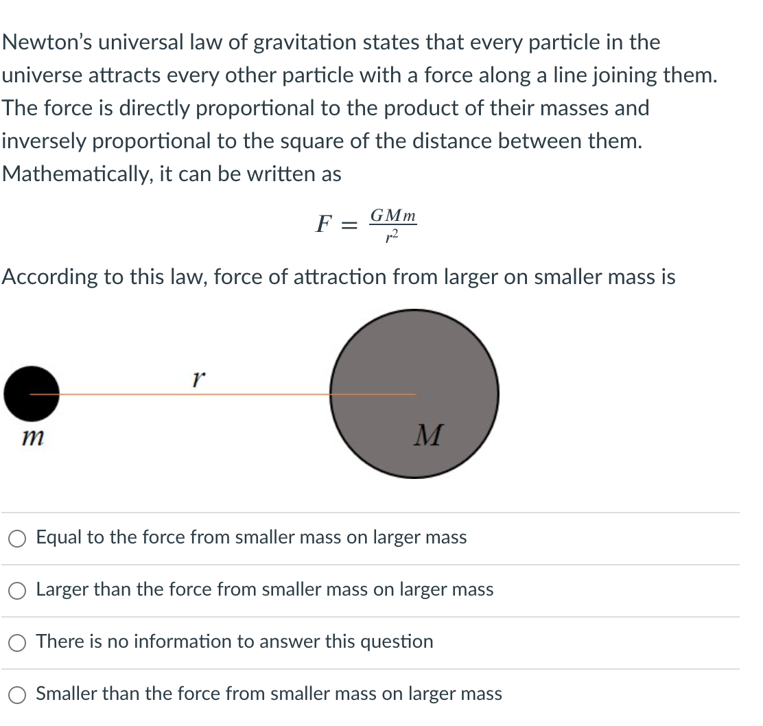 Newton's universal law of gravitation states that every particle in the
universe attracts every other particle with a force along a line joining them.
The force is directly proportional to the product of their masses and
inversely proportional to the square of the distance between them.
Mathematically, it can be written as
GMm
F =
According to this law, force of attraction from larger on smaller mass is
m
M
Equal to the force from smaller mass on larger mass
Larger than the force from smaller mass on larger mass
There is no information to answer this question
O Smaller than the force from smaller mass on larger mass

