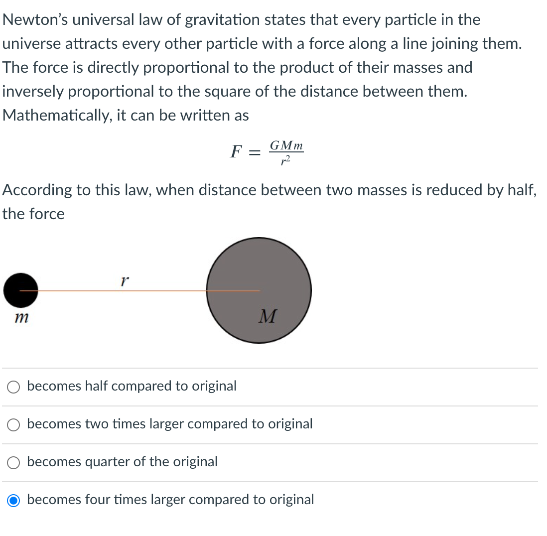 Newton's universal law of gravitation states that every particle in the
universe attracts every other particle with a force along a line joining them.
The force is directly proportional to the product of their masses and
inversely proportional to the square of the distance between them.
Mathematically, it can be written as
GMm
F =
According to this law, when distance between two masses is reduced by half,
the force
becomes half compared to original
O becomes two times larger compared to original
becomes quarter of the original
becomes four times larger compared to original

