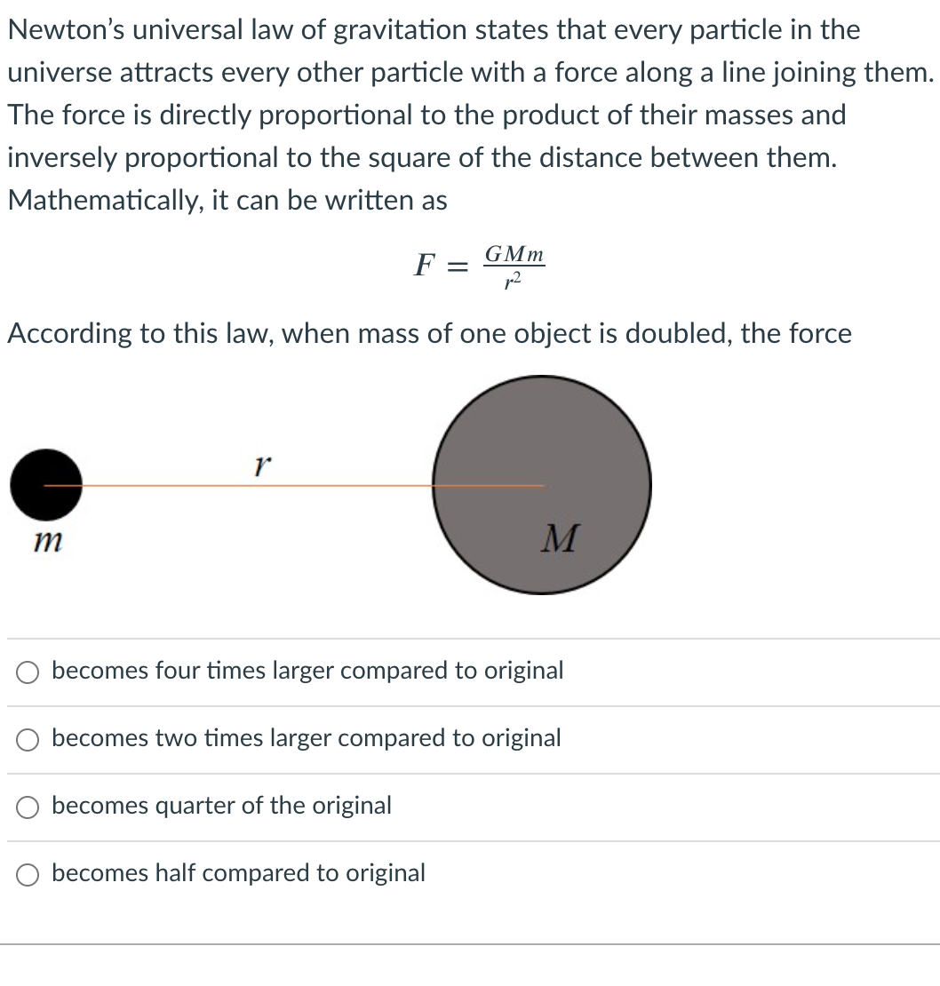 Newton's universal law of gravitation states that every particle in the
universe attracts every other particle with a force along a line joining them.
The force is directly proportional to the product of their masses and
inversely proportional to the square of the distance between them.
Mathematically,
can be written as
GMm
F
According to this law, when mass of one object is doubled, the force
m
M
becomes four times larger compared to original
becomes two times larger compared to original
becomes quarter of the original
becomes half compared to original
