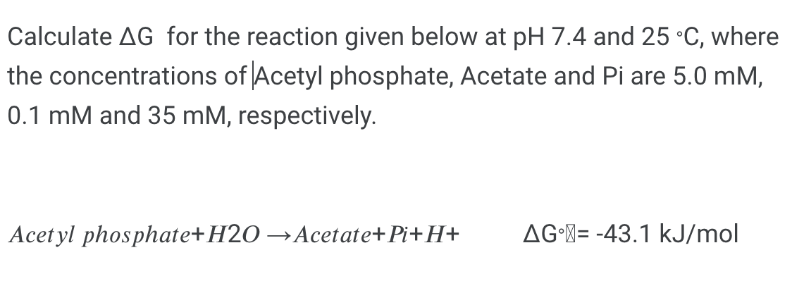 Calculate AG for the reaction given below at pH 7.4 and 25 °C, where
the concentrations of Acetyl phosphate, Acetate and Pi are 5.0 mM,
0.1 mM and 35 mM, respectively.
Acetyl phosphate+H2O →Acetate+Pi+H+
AG-M= -43.1 kJ/mol
