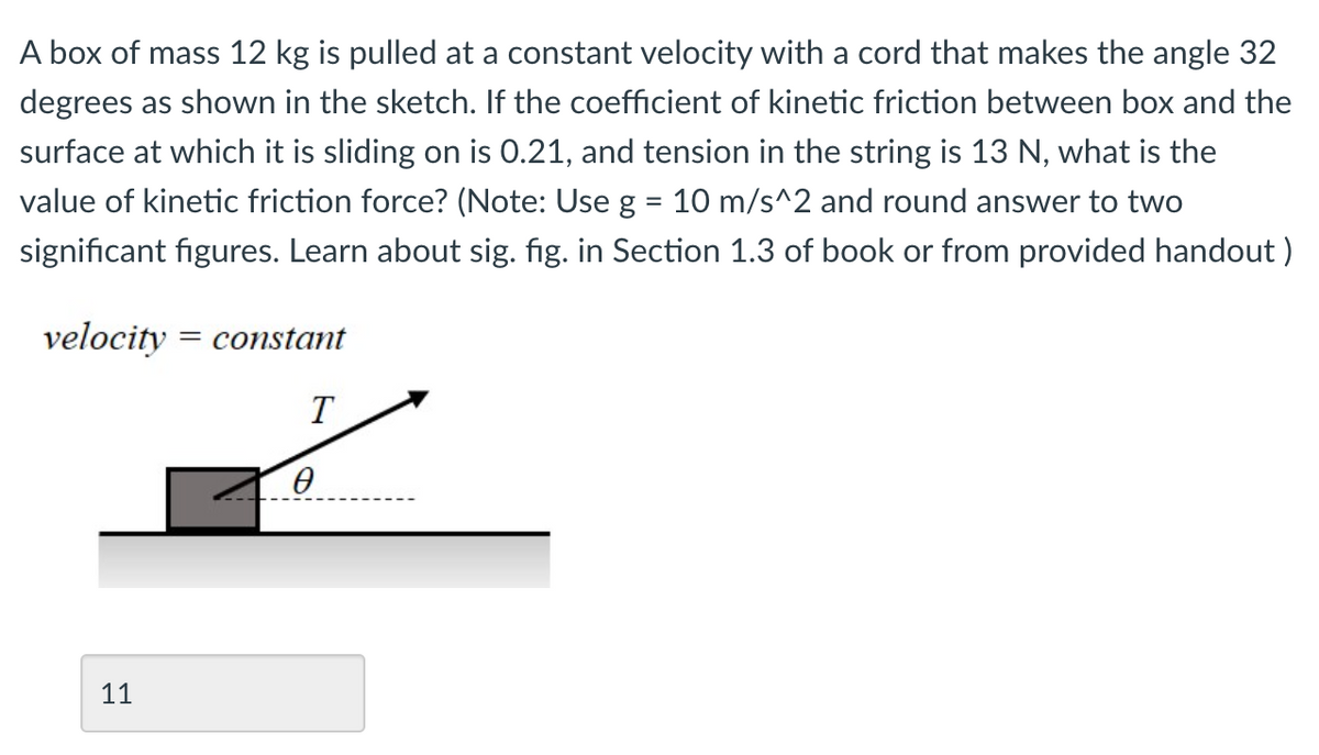 A box of mass 12 kg is pulled at a constant velocity with a cord that makes the angle 32
degrees as shown in the sketch. If the coefficient of kinetic friction between box and the
surface at which it is sliding on is 0.21, and tension in the string is 13 N, what is the
value of kinetic friction force? (Note: Use g = 10 m/s^2 and round answer to two
significant figures. Learn about sig. fig. in Section 1.3 of book or from provided handout )
velocity
= constant
T
11
