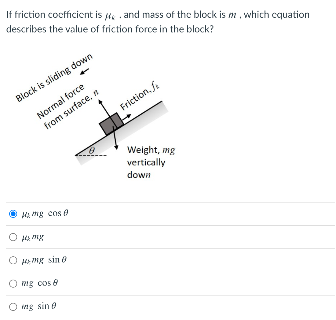 If friction coefficient is uk , and mass of the block is m , which equation
describes the value of friction force in the block?
Block is sliding down
Normal force
Friction, fr
from surface, n
Weight, mg
vertically
down
Mk mg cos 0
Hk mg
O Hk mg sin 0
mg cos 0
mg sin 0
