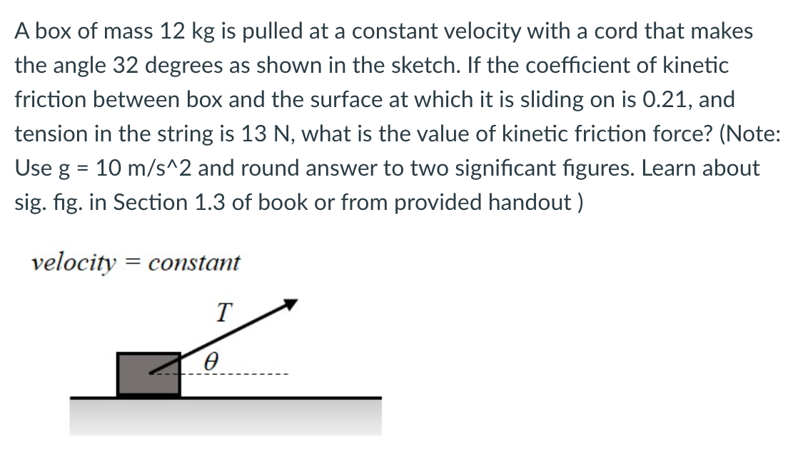 A box of mass 12 kg is pulled at a constant velocity with a cord that makes
the angle 32 degrees as shown in the sketch. If the coefficient of kinetic
friction between box and the surface at which it is sliding on is 0.21, and
tension in the string is 13 N, what is the value of kinetic friction force? (Note:
Use g = 10 m/s^2 and round answer to two significant figures. Learn about
sig. fig. in Section 1.3 of book or from provided handout )
velocity = constant
T
