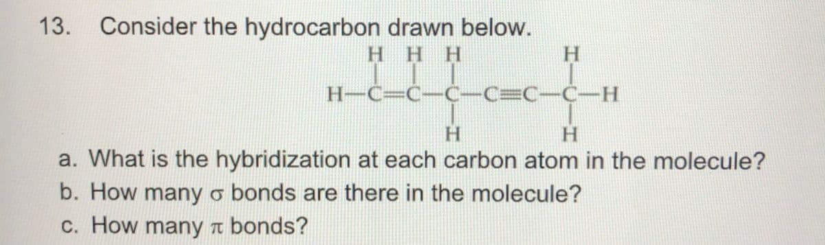 13.
Consider the hydrocarbon drawn below.
H.
HHH
H-C=C-C-C=C-C-H
H.
a. What is the hybridization at each carbon atom in the molecule?
b. How many o bonds are there in the molecule?
c. How many a bonds?

