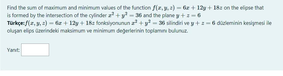 Find the sum of maximum and minimum values of the function f(x, y, z) = 6x + 12y + 18z on the elipse that
is formed by the intersection of the cylinder æ? + y? = 36 and the plane y + z = 6
Türkçe:f(x, y, z) = 6x + 12y + 18z fonksiyonunun æ? + y² = 36 silindiri ve y + z = 6 düzleminin kesişmesi ile
oluşan elips üzerindeki maksimum ve minimum değerlerinin toplamını bulunuz.
Yanıt:
