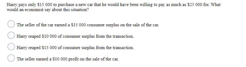 Harry pays only $15 000 to purchase a new car that he would have been willing to pay as much as $25 000 for. What
would an economist say about this situation?
The seller of the car earned a $15 000 consumer surplus on the sale of the car.
Harry reaped $10 000 of consumer surplus from the transaction.
Harry reaped $15 000 of consumer surplus from the transaction.
The seller earned a $10 000 profit on the sale of the car.
