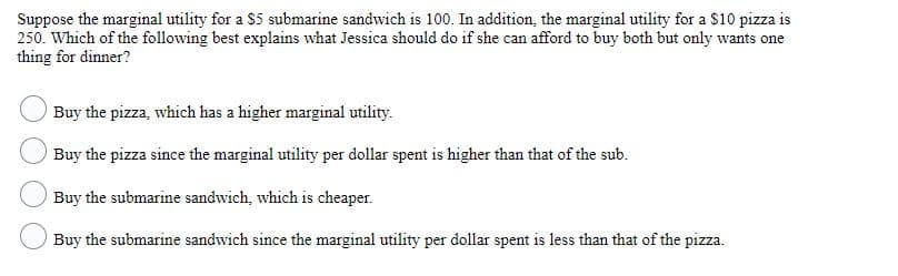 Suppose the marginal utility for a $5 submarine sandwich is 100. In addition, the marginal utility for a $10 pizza is
250. Which of the following best explains what Jessica should do if she can afford to buy both but only wants one
thing for dinner?
Buy the pizza, which has a higher marginal utility.
Buy the pizza since the marginal utility per dollar spent is higher than that of the sub.
Buy the submarine sandwich, which is cheaper.
Buy the submarine sandwich since the marginal utility per dollar spent is less than that of the pizza.

