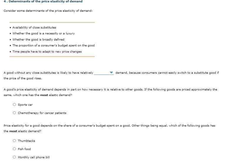 4. Determinants of the price elasticity of demand
Consider some determinants of the price elasticity of demand:
• Availability of close substitutes
• Whether the good is a necessity or a luxury
• Whether the good is broadly defined
• The proportion of a consumer's budget spent on the good
• Time people have to adapt to new price changes
A good without any close substitutes is likely to have relatively
demand, because consumers cannot easily switch to a substitute good if
the price of the good rises.
A good's price elasticity of demand depends in part on how necessary it is relative to other goods. If the following goods are priced approximately the
same, which one has the most elastic demand?
Sports car
Chemotherapy for cancer patients
Price elasticity for a good depends on the share of a consumer's budget spent on a good. Other things being equal, which of the following goods has
the most elastic demand?
Thumbtacks
Fish food
O Monthly cell phone bill
