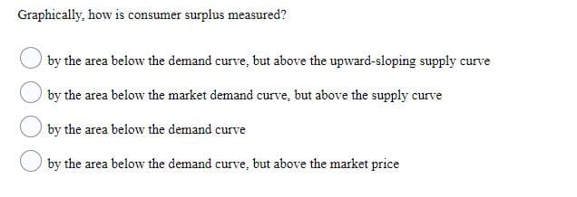 Graphically, how is consumer surplus measured?
by the area below the demand curve, but above the upward-sloping supply curve
by the area below the market demand curve, but above the supply curve
by the area below the demand curve
by the area below the demand curve, but above the market price
