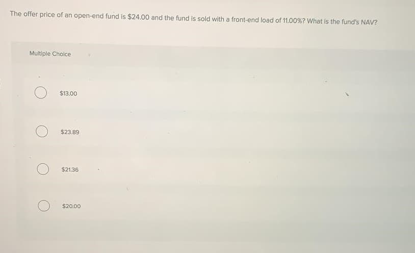 The offer price of an open-end fund is $24.00 and the fund is sold with a front-end load of 11.00%? What is the fund's NAV?
Multiple Cholce
$13.00
$23.89
$21.36
$20.00
