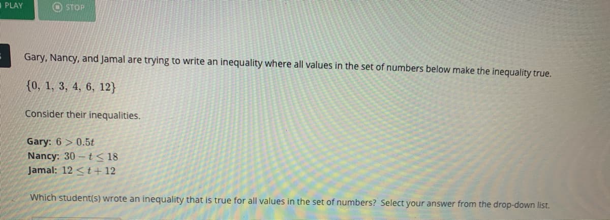 PLAY
O STOP
Gary, Nancy, and Jamal are trying to write an inequality where all values in the set of numbers below make the inequality true.
{0, 1, 3, 4, 6, 12}
Consider their inequalities.
Gary: 6 > 0.5t
Nancy: 30 t< 18
Jamal: 12 <t + 12
Which student(s) wrote an inequality that is true for all values in the set of numbers? Select your answer from the drop-down list.
