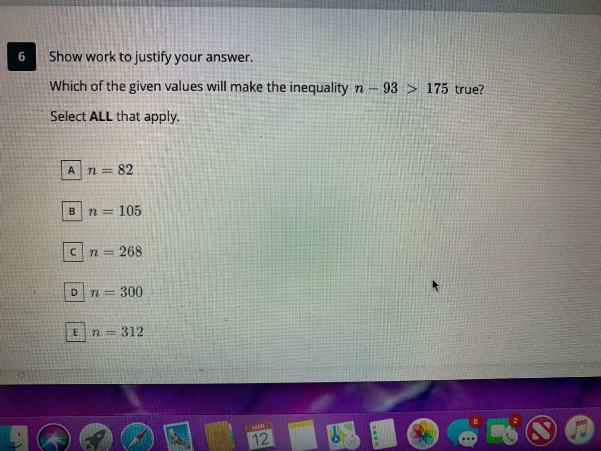Show work to justify your answer.
Which of the given values will make the inequality n-93 > 175 true?
Select ALL that apply.
n 82
105
n =268
n=300
n=312
MAR
12
