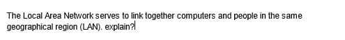 The Local Area Network serves to link together computers and people in the same
geographical region (LAN). explain?!