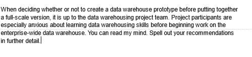 When deciding whether or not to create a data warehouse prototype before putting together
a full-scale version, it is up to the data warehousing project team. Project participants are
especially anxious about learning data warehousing skills before beginning work on the
enterprise-wide data warehouse. You can read my mind. Spell out your recommendations
in further detail.