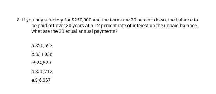 8. If you buy a factory for $250,000 and the terms are 20 percent down, the balance to
be paid off over 30 years at a 12 percent rate of interest on the unpaid balance,
what are the 30 equal annual payments?
a.$20,593
b.$31,036
c$24,829
d.$50,212
e.$ 6,667
