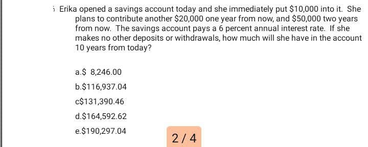 i Erika opened a savings account today and she immediately put $10,000 into it. She
plans to contribute another $20,000 one year from now, and $50,000 two years
from now. The savings account pays a 6 percent annual interest rate. If she
makes no other deposits or withdrawals, how much will she have in the account
10 years from today?
a.$ 8,246.00
b.$116,937.04
c$131,390.46
d.$164,592.62
e.$190,297.04
2/4
