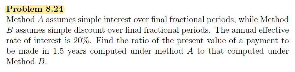 Problem 8.24
Method A assumes simple interest over final fractional periods, while Method
B assumes simple discount over final fractional periods. The annual effective
rate of interest is 20%. Find the ratio of the present value of a payment to
be made in 1.5 years computed under method A to that computed under
Method B.
