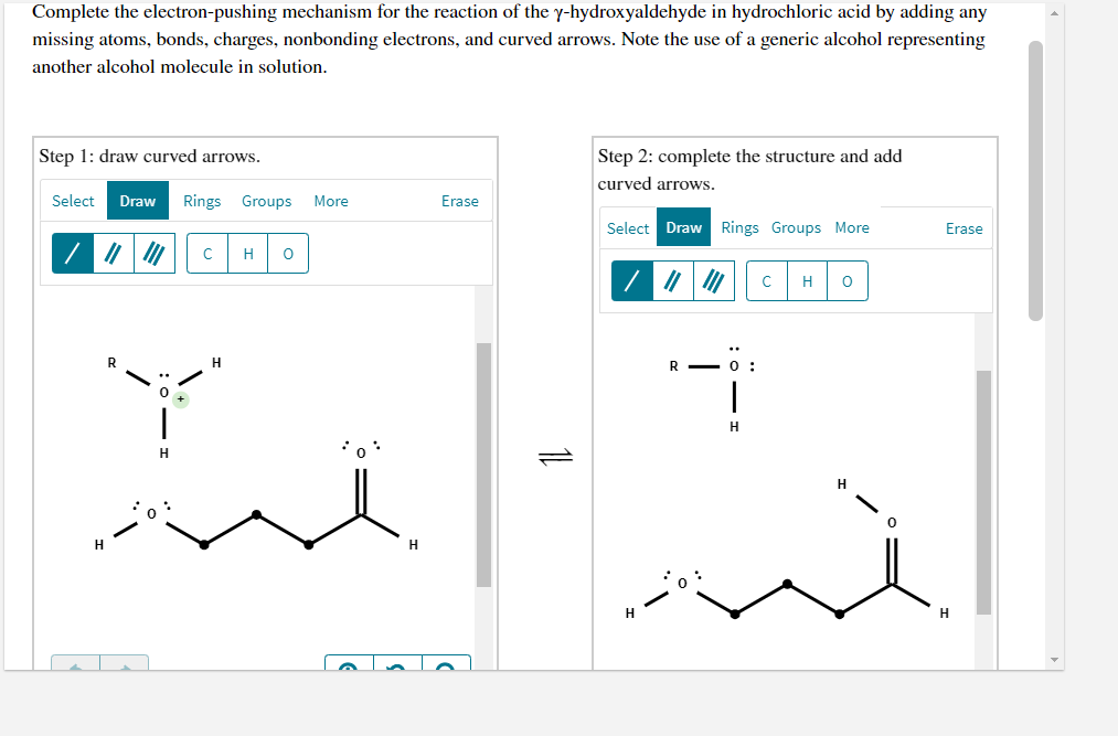 Complete the electron-pushing mechanism for the reaction of the y-hydroxyaldehyde in hydrochloric acid by adding any
missing atoms, bonds, charges, nonbonding electrons, and curved arrows. Note the use of a generic alcohol representing
another alcohol molecule in solution.
Step 2: complete the structure and add
curved arrows.
Step 1: draw curved arrows.
Select
Draw
Rings Groups
More
Erase
Select Draw Rings Groups More
Erase
H
H
H.
H
H
1L
