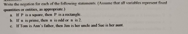 Write the negation for each of the following statements (Assume that all variables represent fixed
quantitics or entities, as appropriate.)
a If P is a square, then P is a rectangle.
b. If n is prime, then n is odd or n is 2.
c. If Tom is Ann's father, then Jim is her uncle and Sue is her aunt.
