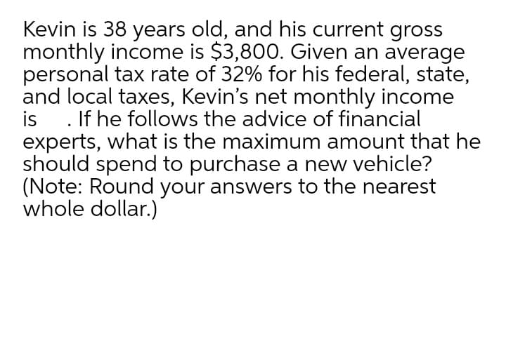 Kevin is 38 years old, and his current gross
monthly income is $3,800. Given an average
personal tax rate of 32% for his federal, state,
and local taxes, Kevin's net monthly income
is . If he follows the advice of financial
experts, what is the maximum amount that he
should spend to purchase a new vehicle?
(Note: Round your answers to the nearest
whole dollar.)
