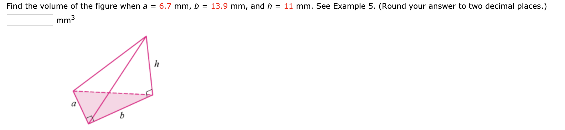 Find the volume of the figure when a = 6.7 mm, b = 13.9 mm, and h = 11 mm. See Example 5. (Round your answer to two decimal places.)
mm3
