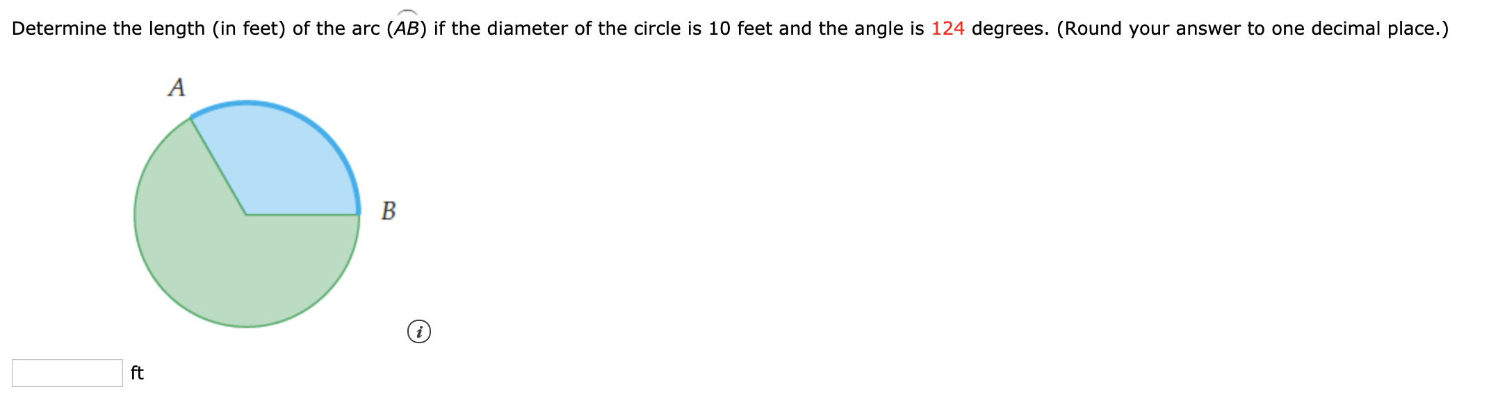 Determine the length (in feet) of the arc (AB) if the diameter of the circle is 10 feet and the angle is 124 degrees. (Round your answer to one decimal place.)
B
ft
