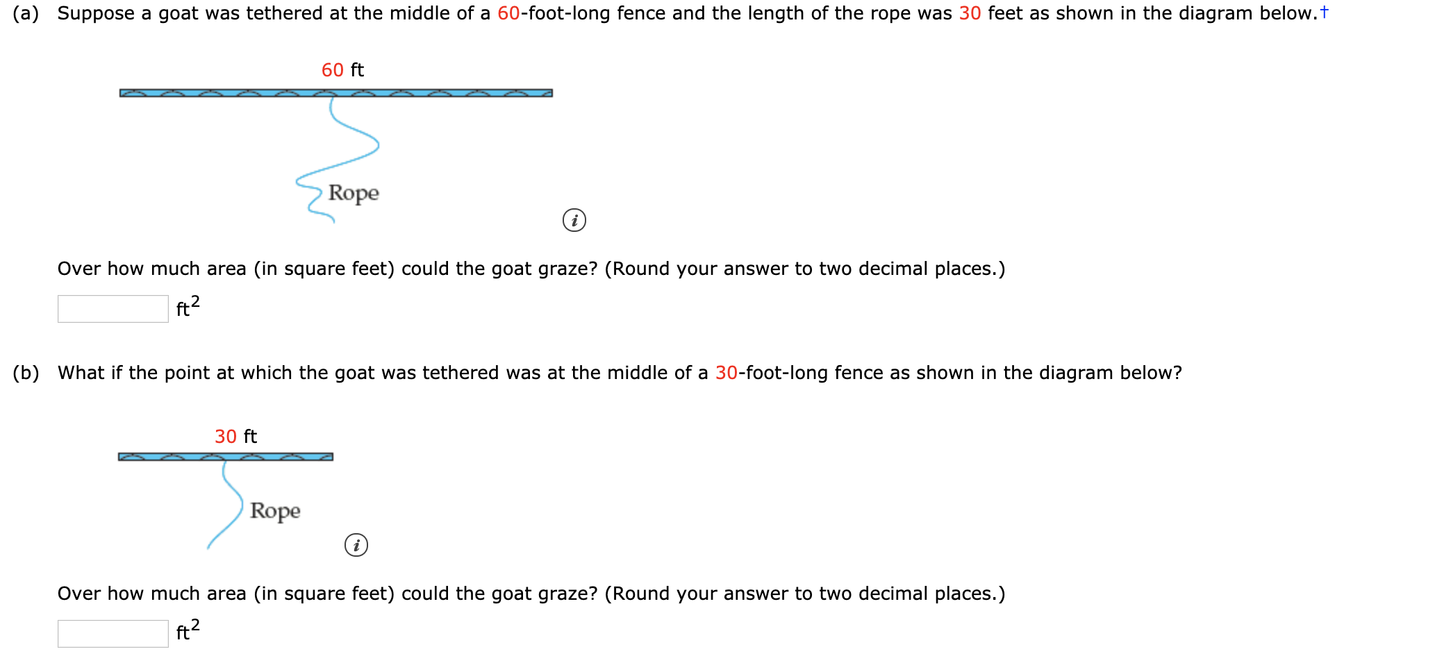 (a) Suppose a goat was tethered at the middle of a 60-foot-long fence and the length of the rope was 30 feet as shown in the diagram below.t
60 ft
Rope
Over how much area (in square feet) could the goat graze? (Round your answer to two decimal places.)
(b) What if the point at which the goat was tethered was at the middle of a 30-foot-long fence as shown in the diagram below?
30 ft
Rope
Over how much area (in square feet) could the goat graze? (Round your answer to two decimal places.)
ft2
