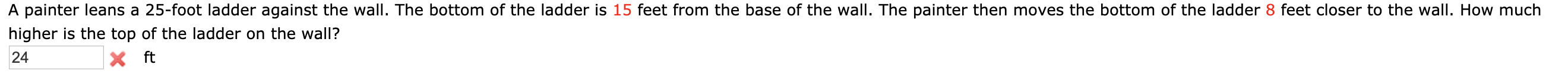 A painter leans a 25-foot ladder against the wall. The bottom of the ladder is 15 feet from the base of the wall. The painter then moves the bottom of the ladder 8 feet closer to the wall. How much
higher is the top of the ladder on the wall?
X ft
24
