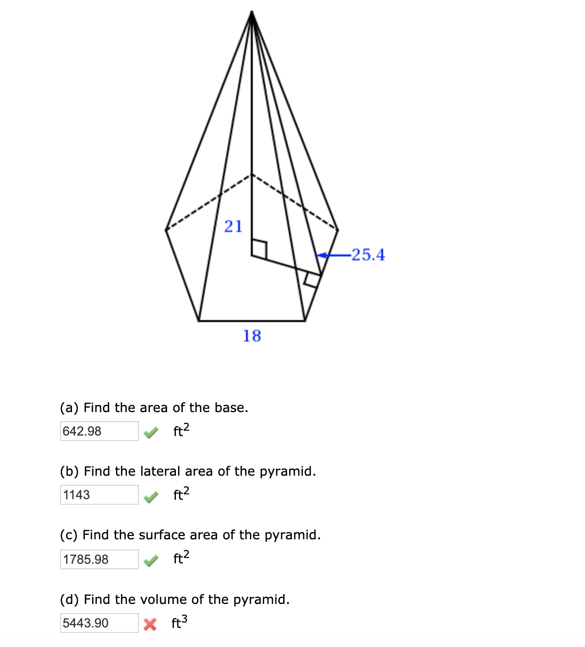 21
-25.4
18
(a) Find the area of the base.
642.98
ft2
(b) Find the lateral area of the pyramid.
1143
ft2
(c) Find the surface area of the pyramid.
1785.98
ft?
(d) Find the volume of the pyramid.
5443.90
X ft3

