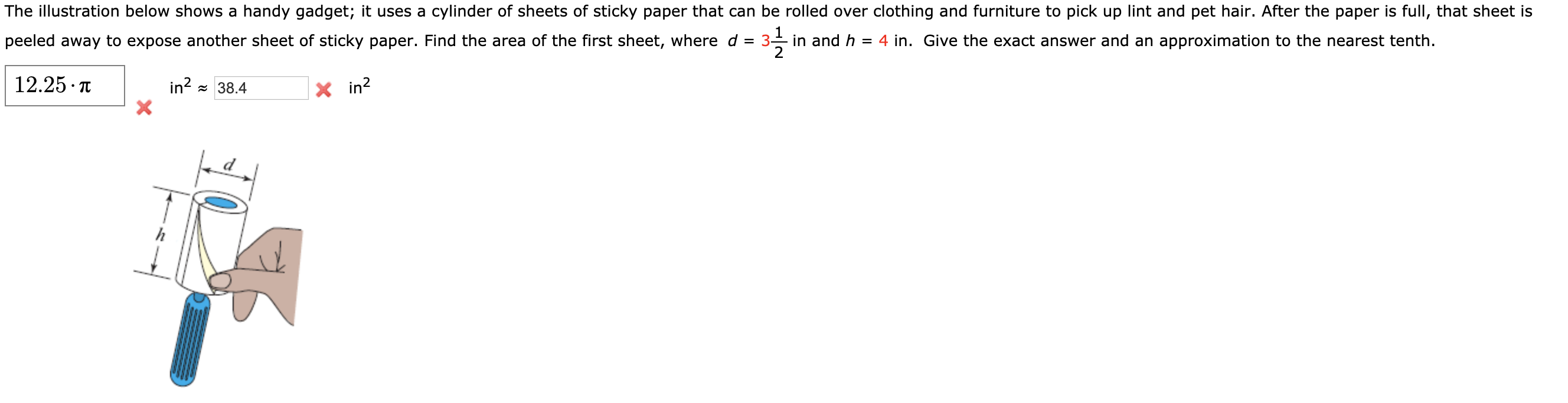 The illustration below shows a handy gadget; it uses a cylinder of sheets of sticky paper that can be rolled over clothing and furniture to pick up lint and pet hair. After the paper is full, that sheet is
peeled away to expose another sheet of sticky paper. Find the area of the first sheet, where d = 3- in and h
= 4 in. Give the exact answer and an approximation to the nearest tenth.
12.25 · T
in? = 38.4
X in?
