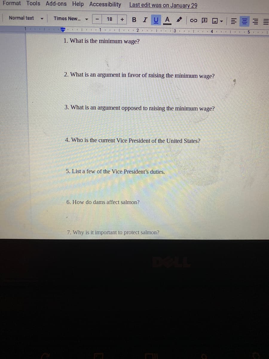 Format Tools Add-ons Help
Accessibility
Last edit was on January 29
Normal text
Times New.
18
BIU
+
1 .
...| II
1. What is the minimum wage?
2. What is an argument in favor of raising the minimum wage?
3. What is an argument opposed to raising the minimum wage?
4. Who is the current Vice President of the United States?
5. List a few of the Vice President's duties.
6. How do dams affect salmon?
7. Why is it important to protect salmon?
