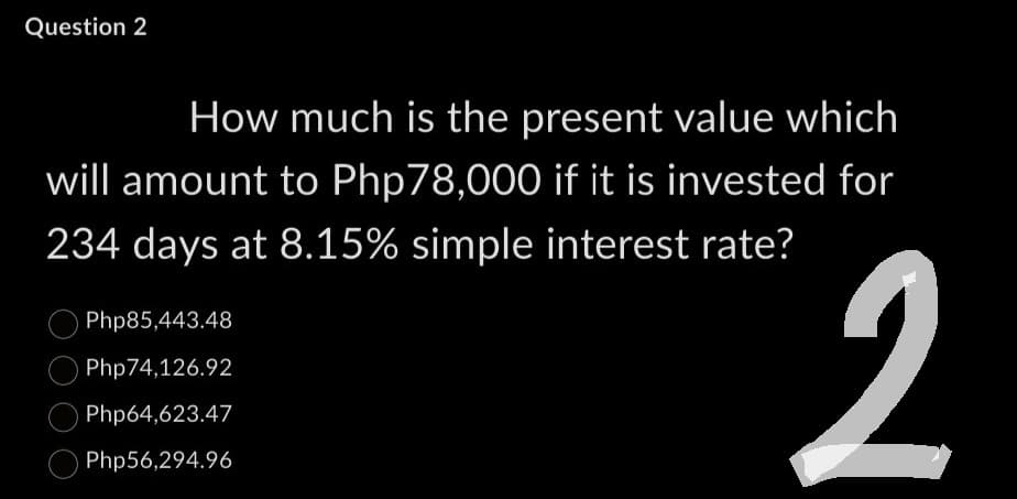 Question 2
How much is the present value which
will amount to Php 78,000 if it is invested for
234 days at 8.15% simple interest rate?
Php85,443.48
Php74,126.92
Php64,623.47
Php56,294.96
2