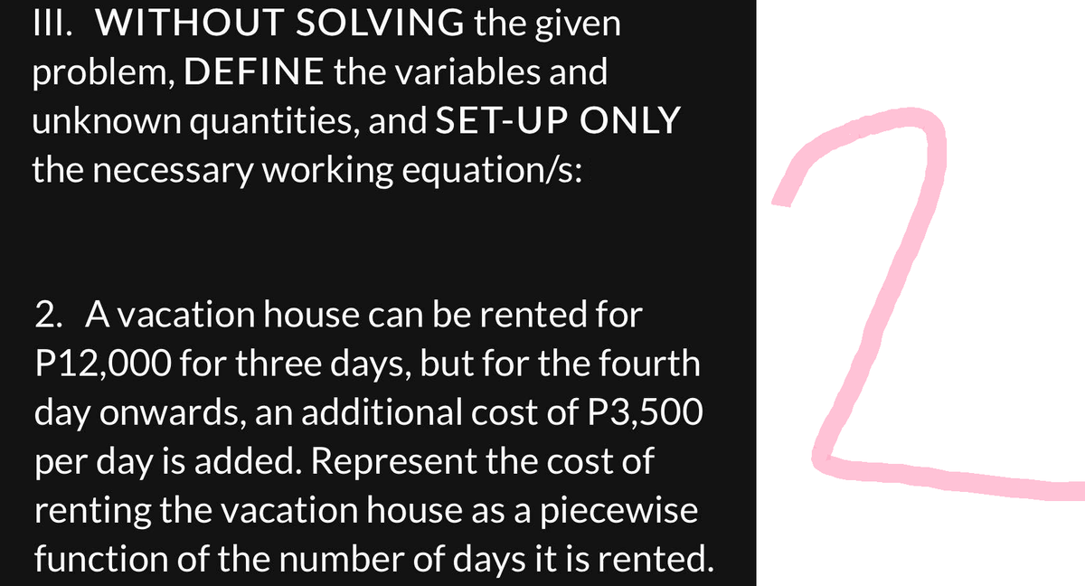 III. WITHOUT SOLVING the given
problem, DEFINE the variables and
unknown quantities, and SET-UP ONLY
the necessary working equation/s:
2. A vacation house can be rented for
P12,000 for three days, but for the fourth
day onwards, an additional cost of P3,500
per day is added. Represent the cost of
renting the vacation house as a piecewise
function of the number of days it is rented.
c