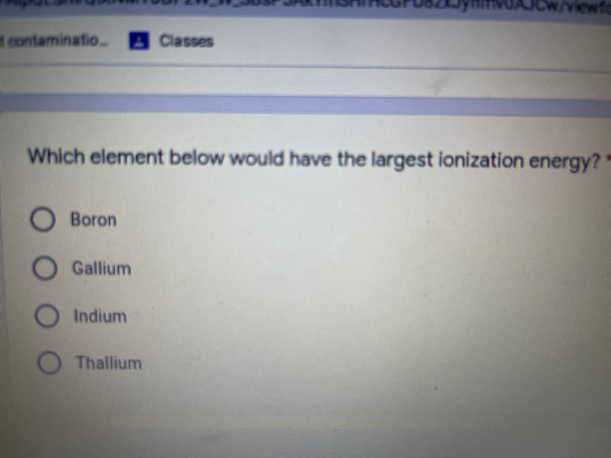 /viewf
contaminatio..
Classes
Which element below would have the largest ionization energy?
Boron
Gallium
Indium
Thallium
