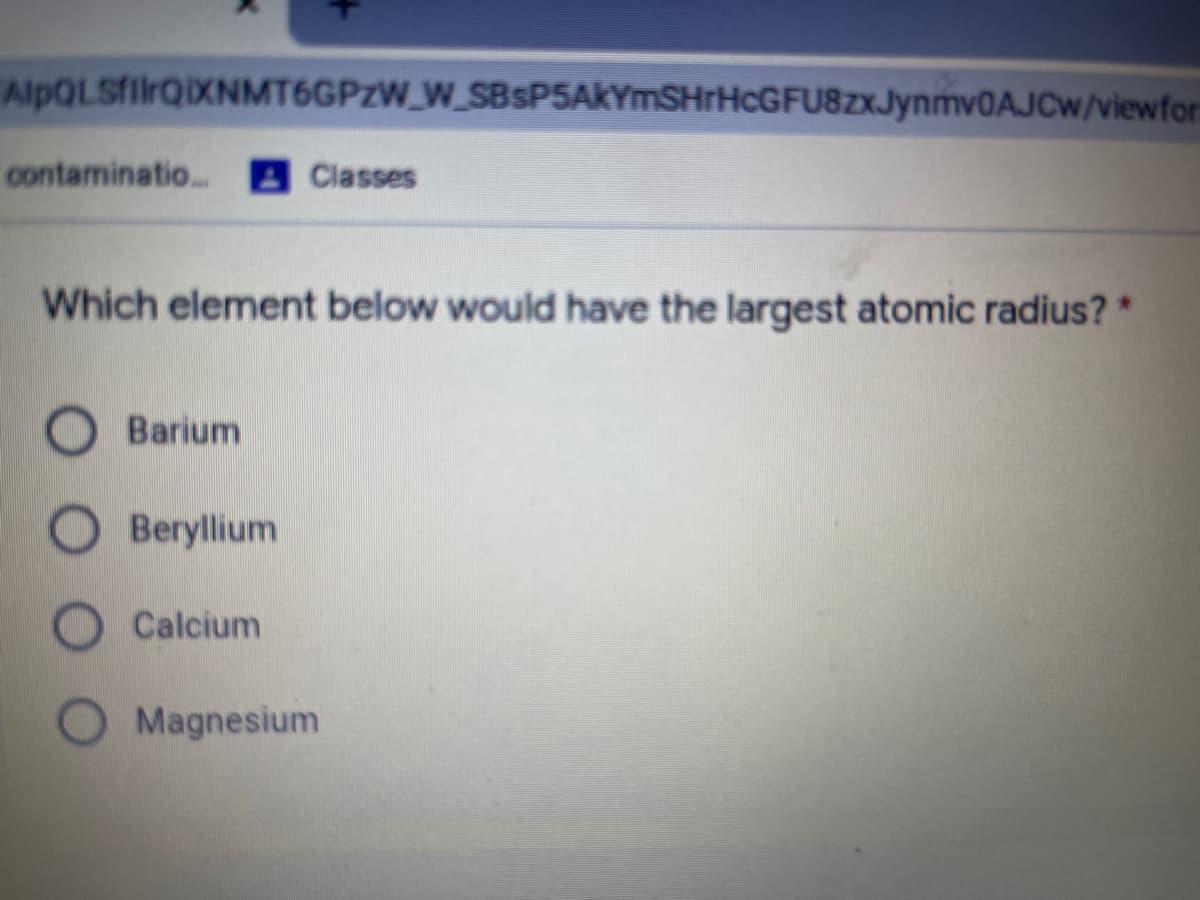 AlpQLSfilrQiXNMT6GPzW_W_SBsP5AkYmSHrHcGFU8zxJynmv0AJCw/viewfor:
contaminatio...
Classes
Which element below would have the largest atomic radius? *
Barium
Beryllium
Calcium
Magnesium
