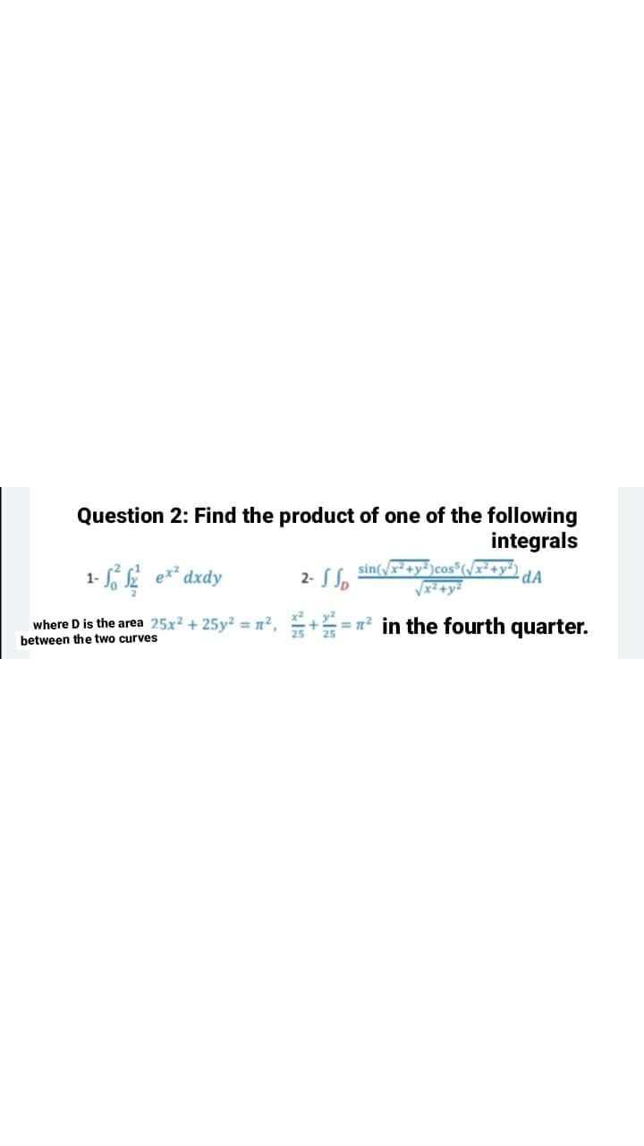 Question 2: Find the product of one of the following
integrals
2- S So
sin(yx+y²)cos(/x²+y*)
dA
dxdy
where D is the area 25x² + 25y² = n² , +==n² in the fourth quarter.
between the two curves
%3D
