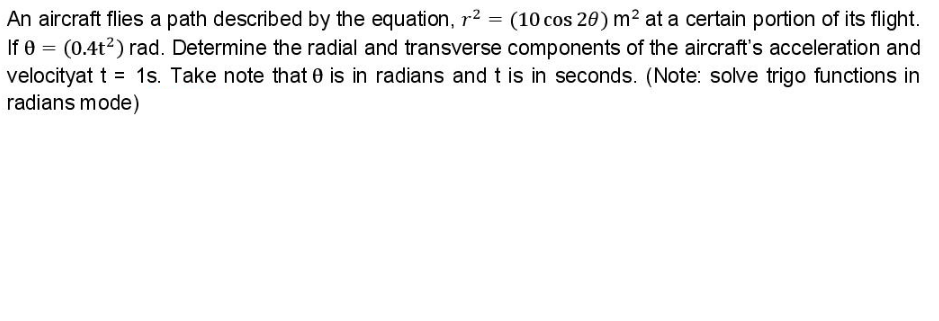 An aircraft flies a path described by the equation, r2 = (10 cos 20) m² at a certain portion of its flight.
If 0 = (0.4t2) rad. Determine the radial and transverse components of the aircraft's acceleration and
velocityat t = 1s. Take note that 0 is in radians and t is in seconds. (Note: solve trigo functions in
radians mode)
