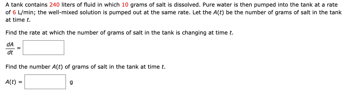 A tank contains 240 liters of fluid in which 10 grams of salt is dissolved. Pure water is then pumped into the tank at a rate
of 6 L/min; the well-mixed solution is pumped out at the same rate. Let the A(t) be the number of grams of salt in the tank
at time t.
Find the rate at which the number of grams of salt in the tank is changing at time t.
dA
dt
Find the number A(t) of grams of salt in the tank at time t.
A(t) =
g